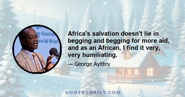 Africa's salvation doesn't lie in begging and begging for more aid, and as an African, I find it very, very humiliating.