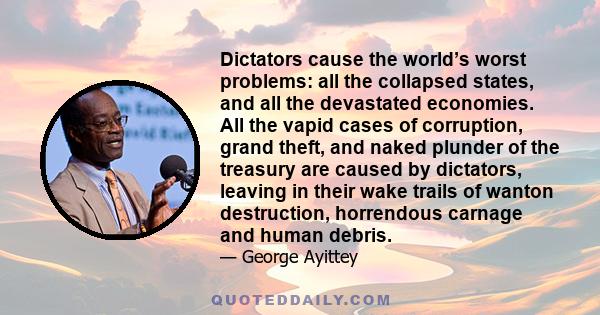 Dictators cause the world’s worst problems: all the collapsed states, and all the devastated economies. All the vapid cases of corruption, grand theft, and naked plunder of the treasury are caused by dictators, leaving