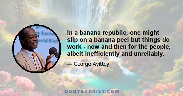 In a banana republic, one might slip on a banana peel but things do work - now and then for the people, albeit inefficiently and unreliably.