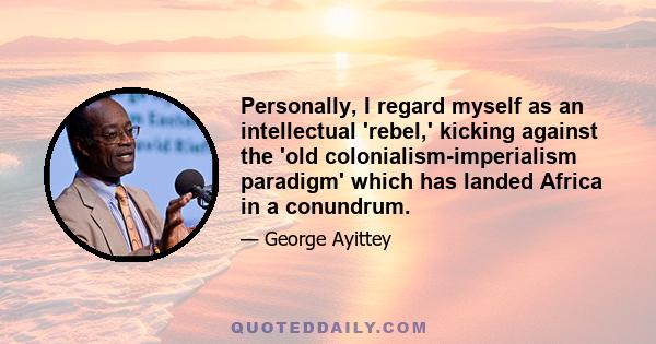 Personally, I regard myself as an intellectual 'rebel,' kicking against the 'old colonialism-imperialism paradigm' which has landed Africa in a conundrum.