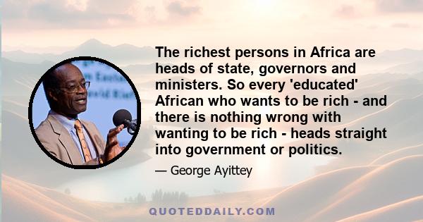 The richest persons in Africa are heads of state, governors and ministers. So every 'educated' African who wants to be rich - and there is nothing wrong with wanting to be rich - heads straight into government or