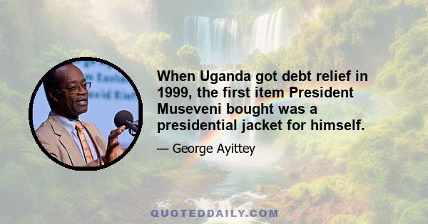 When Uganda got debt relief in 1999, the first item President Museveni bought was a presidential jacket for himself.