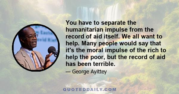 You have to separate the humanitarian impulse from the record of aid itself. We all want to help. Many people would say that it's the moral impulse of the rich to help the poor, but the record of aid has been terrible.