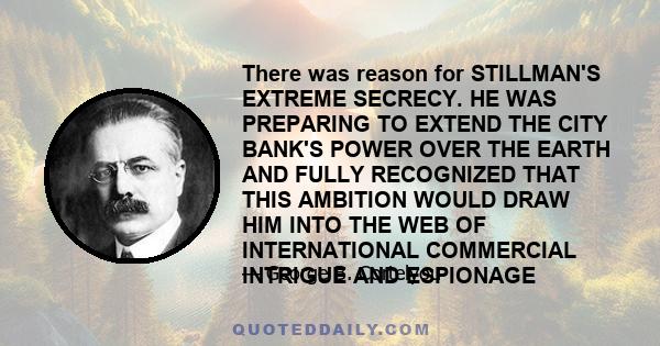 There was reason for STILLMAN'S EXTREME SECRECY. HE WAS PREPARING TO EXTEND THE CITY BANK'S POWER OVER THE EARTH AND FULLY RECOGNIZED THAT THIS AMBITION WOULD DRAW HIM INTO THE WEB OF INTERNATIONAL COMMERCIAL INTRIGUE