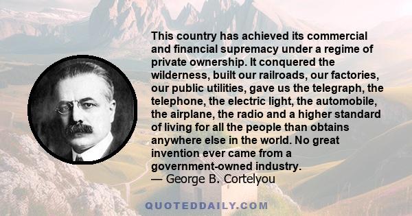 This country has achieved its commercial and financial supremacy under a regime of private ownership. It conquered the wilderness, built our railroads, our factories, our public utilities, gave us the telegraph, the