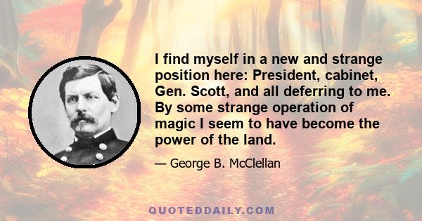 I find myself in a new and strange position here: President, cabinet, Gen. Scott, and all deferring to me. By some strange operation of magic I seem to have become the power of the land.