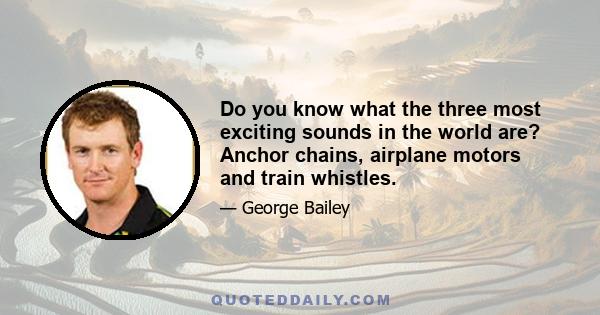 Do you know what the three most exciting sounds in the world are? Anchor chains, airplane motors and train whistles.