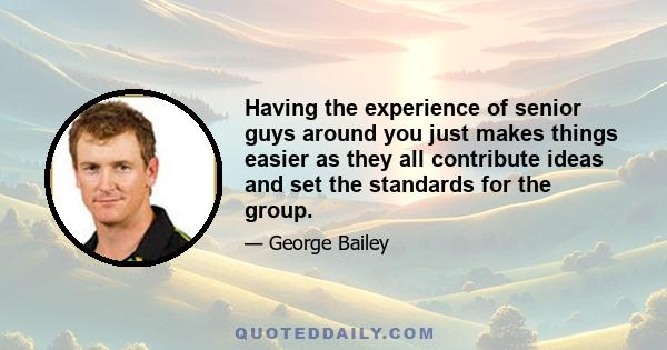 Having the experience of senior guys around you just makes things easier as they all contribute ideas and set the standards for the group.