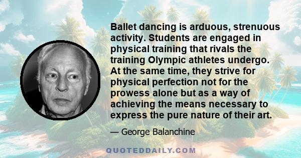 Ballet dancing is arduous, strenuous activity. Students are engaged in physical training that rivals the training Olympic athletes undergo. At the same time, they strive for physical perfection not for the prowess alone 