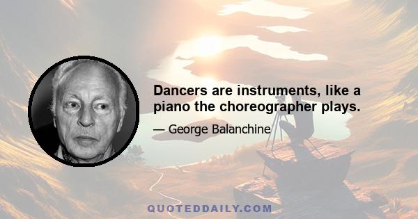 Dancers are instruments, like a piano the choreographer plays.