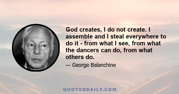 God creates, I do not create. I assemble and I steal everywhere to do it - from what I see, from what the dancers can do, from what others do.