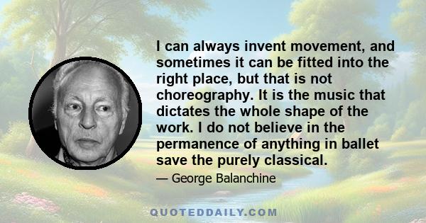 I can always invent movement, and sometimes it can be fitted into the right place, but that is not choreography. It is the music that dictates the whole shape of the work. I do not believe in the permanence of anything