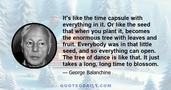 It's like the time capsule with everything in it. Or like the seed that when you plant it, becomes the enormous tree with leaves and fruit. Everybody was in that little seed, and so everything can open. The tree of