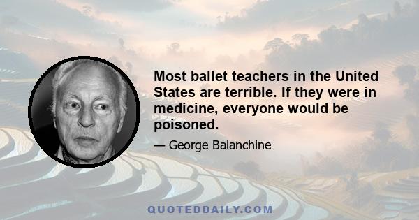 Most ballet teachers in the United States are terrible. If they were in medicine, everyone would be poisoned.