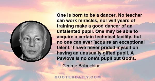 One is born to be a dancer. No teacher can work miracles, nor will years of training make a good dancer of an untalented pupil. One may be able to acquire a certain technical facility, but no one can ever 'acquire an