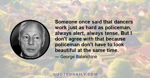 Someone once said that dancers work just as hard as policeman, always alert, always tense. But I don't agree with that because policeman don't have to look beautiful at the same time.