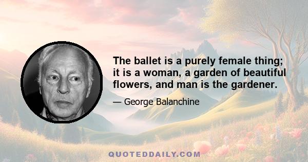 The ballet is a purely female thing; it is a woman, a garden of beautiful flowers, and man is the gardener.