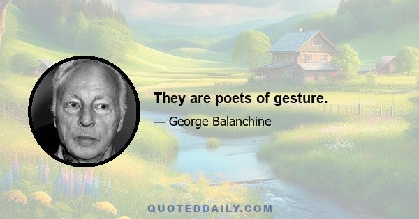 They are poets of gesture.