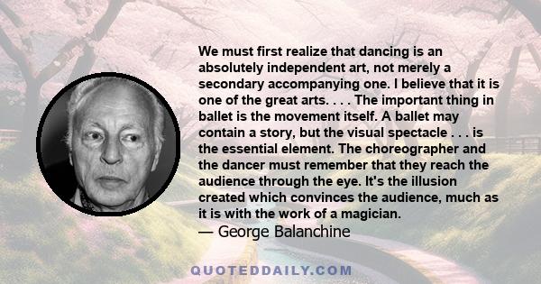 We must first realize that dancing is an absolutely independent art, not merely a secondary accompanying one. I believe that it is one of the great arts. . . . The important thing in ballet is the movement itself. A