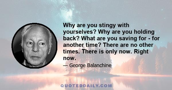 Why are you stingy with yourselves? Why are you holding back? What are you saving for - for another time? There are no other times. There is only now. Right now.