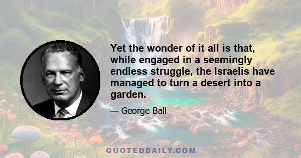 Yet the wonder of it all is that, while engaged in a seemingly endless struggle, the Israelis have managed to turn a desert into a garden.