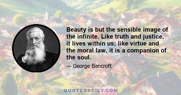 Beauty is but the sensible image of the infinite. Like truth and justice, it lives within us; like virtue and the moral law, it is a companion of the soul.