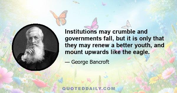 Institutions may crumble and governments fall, but it is only that they may renew a better youth, and mount upwards like the eagle.