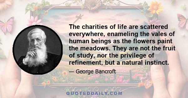 The charities of life are scattered everywhere, enameling the vales of human beings as the flowers paint the meadows. They are not the fruit of study, nor the privilege of refinement, but a natural instinct.