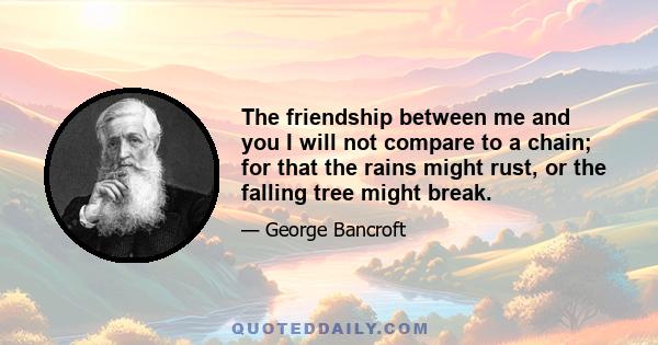 The friendship between me and you I will not compare to a chain; for that the rains might rust, or the falling tree might break.