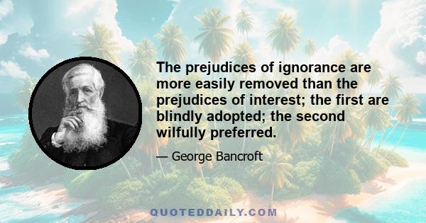 The prejudices of ignorance are more easily removed than the prejudices of interest; the first are blindly adopted; the second wilfully preferred.