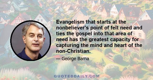 Evangelism that starts at the nonbeliever's point of felt need and ties the gospel into that area of need has the greatest capacity for capturing the mind and heart of the non-Christian.