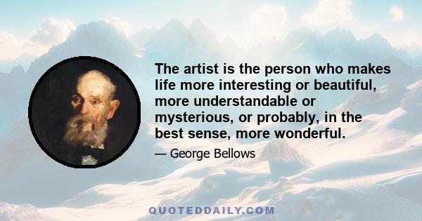 The artist is the person who makes life more interesting or beautiful, more understandable or mysterious, or probably, in the best sense, more wonderful.