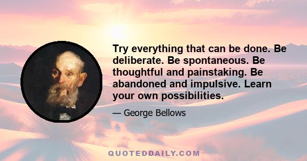 Try everything that can be done. Be deliberate. Be spontaneous. Be thoughtful and painstaking. Be abandoned and impulsive. Learn your own possibilities.