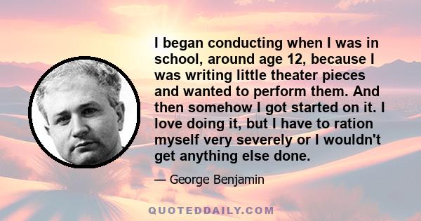 I began conducting when I was in school, around age 12, because I was writing little theater pieces and wanted to perform them. And then somehow I got started on it. I love doing it, but I have to ration myself very