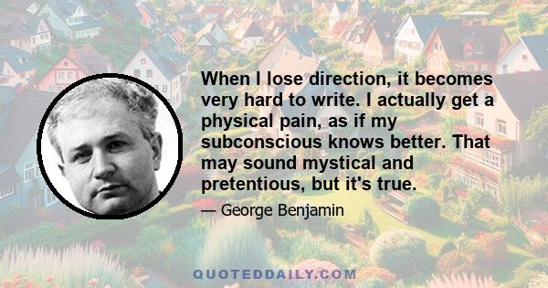 When I lose direction, it becomes very hard to write. I actually get a physical pain, as if my subconscious knows better. That may sound mystical and pretentious, but it's true.