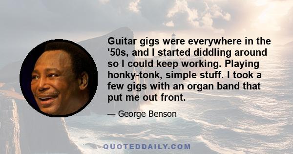 Guitar gigs were everywhere in the '50s, and I started diddling around so I could keep working. Playing honky-tonk, simple stuff. I took a few gigs with an organ band that put me out front.