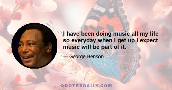 I have been doing music all my life so everyday when I get up I expect music will be part of it.