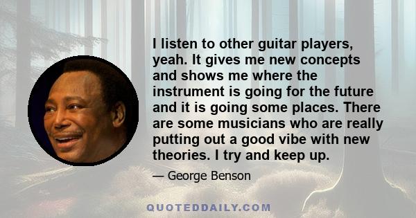 I listen to other guitar players, yeah. It gives me new concepts and shows me where the instrument is going for the future and it is going some places. There are some musicians who are really putting out a good vibe