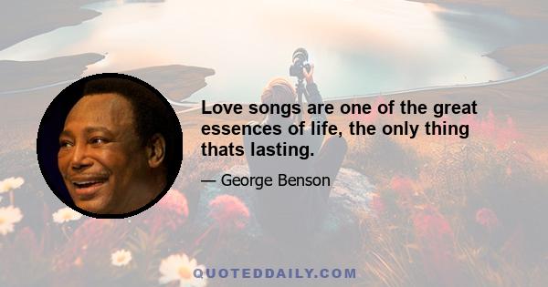 Love songs are one of the great essences of life, the only thing thats lasting.