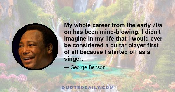 My whole career from the early 70s on has been mind-blowing. I didn't imagine in my life that I would ever be considered a guitar player first of all because I started off as a singer.