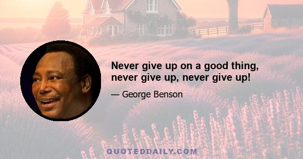 Never give up on a good thing, never give up, never give up!