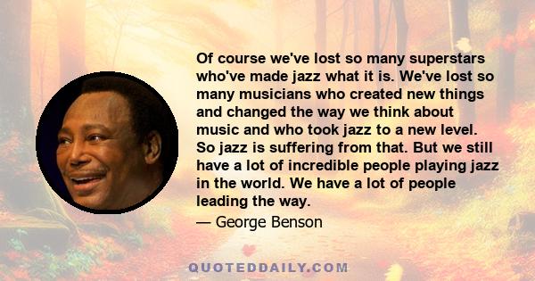 Of course we've lost so many superstars who've made jazz what it is. We've lost so many musicians who created new things and changed the way we think about music and who took jazz to a new level. So jazz is suffering