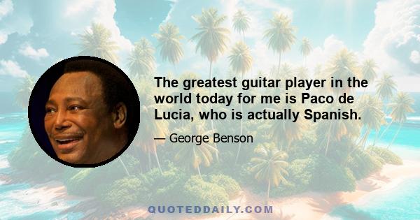 The greatest guitar player in the world today for me is Paco de Lucia, who is actually Spanish.