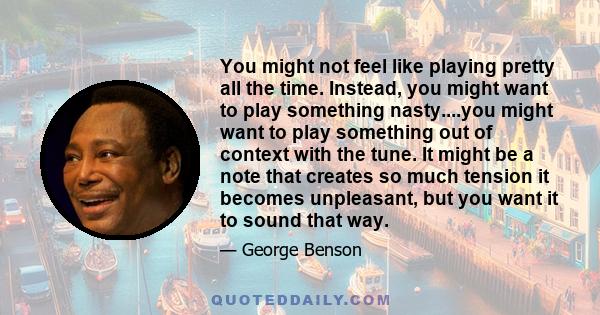 You might not feel like playing pretty all the time. Instead, you might want to play something nasty....you might want to play something out of context with the tune. It might be a note that creates so much tension it