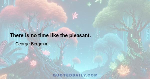 There is no time like the pleasant.