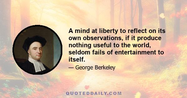 A mind at liberty to reflect on its own observations, if it produce nothing useful to the world, seldom fails of entertainment to itself.