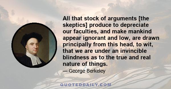 All that stock of arguments [the skeptics] produce to depreciate our faculties, and make mankind appear ignorant and low, are drawn principally from this head, to wit, that we are under an invincible blindness as to the 