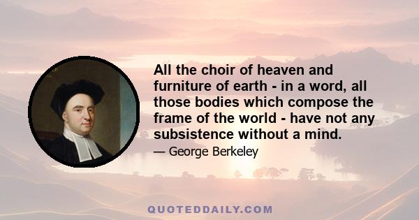 All the choir of heaven and furniture of earth - in a word, all those bodies which compose the frame of the world - have not any subsistence without a mind.