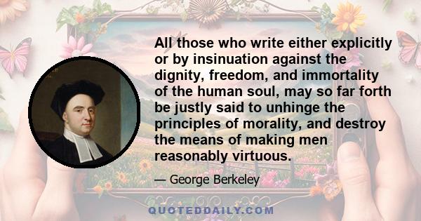 All those who write either explicitly or by insinuation against the dignity, freedom, and immortality of the human soul, may so far forth be justly said to unhinge the principles of morality, and destroy the means of