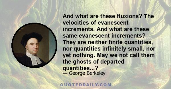 And what are these fluxions? The velocities of evanescent increments. And what are these same evanescent increments? They are neither finite quantities, nor quantities infinitely small, nor yet nothing. May we not call